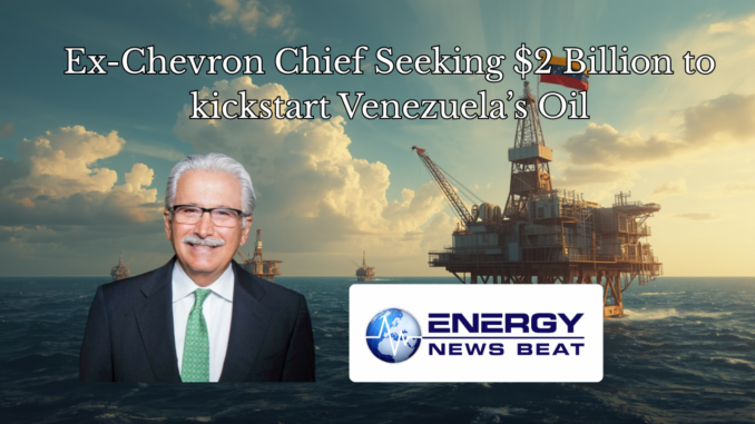 Ex-Chevron Chief Seeking $2 Billion to kickstart Venezuela’s Oil - Energy News Beat